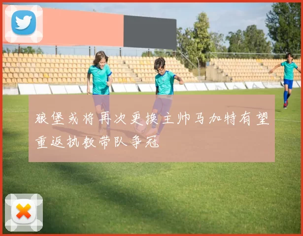 狼堡或将再次更换主帅马加特有望重返执教带队争冠