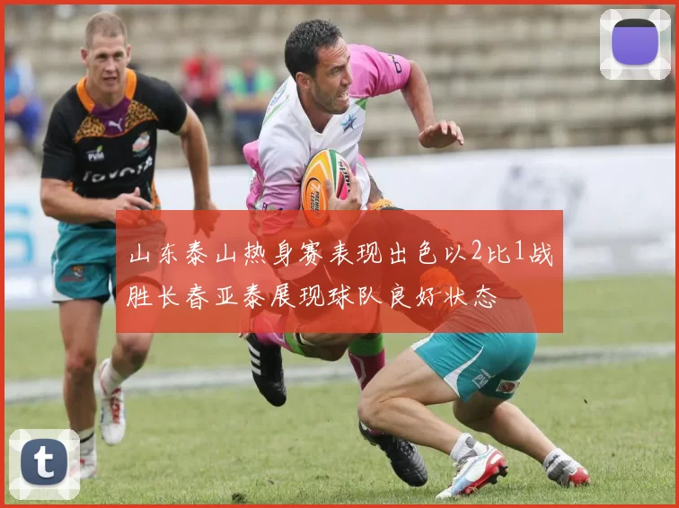 山东泰山热身赛表现出色以2比1战胜长春亚泰展现球队良好状态