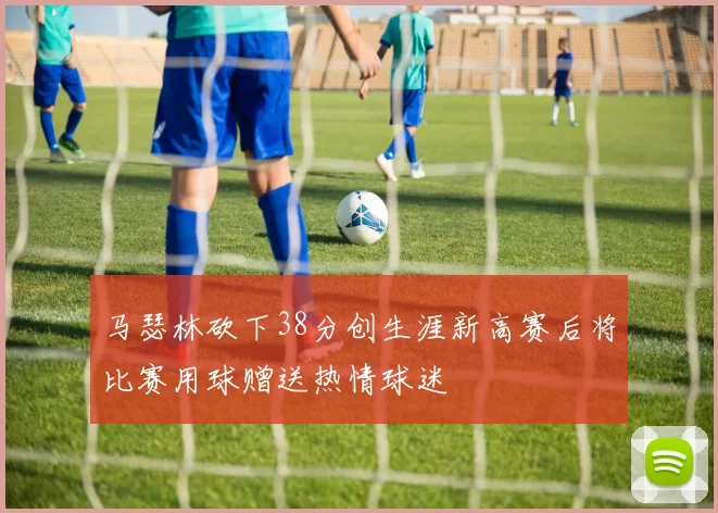 马瑟林砍下38分创生涯新高赛后将比赛用球赠送热情球迷