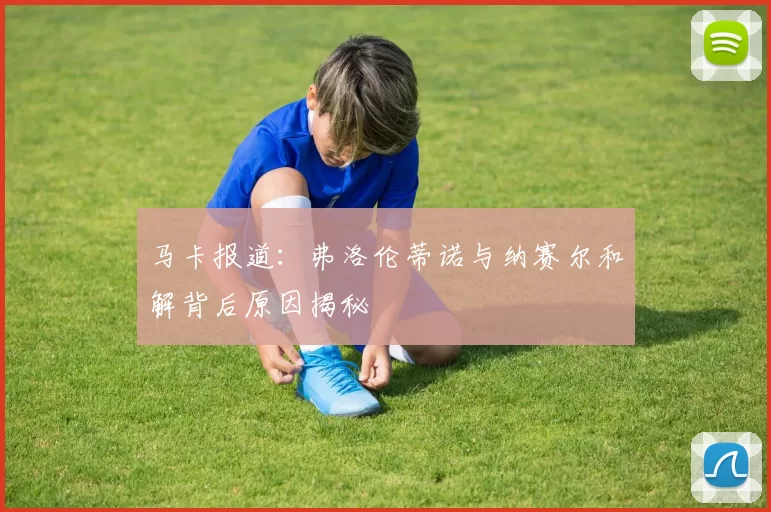 马卡报道：弗洛伦蒂诺与纳赛尔和解背后原因揭秘