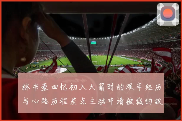 林书豪回忆初入火箭时的艰辛经历与心路历程差点主动申请被裁的故事