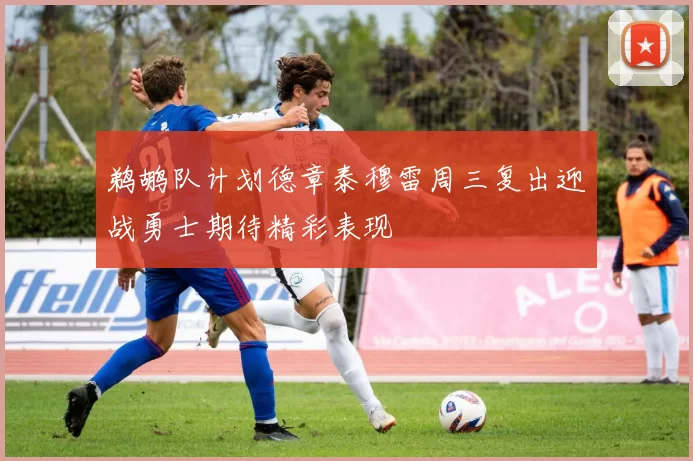 鹈鹕队计划德章泰穆雷周三复出迎战勇士期待精彩表现
