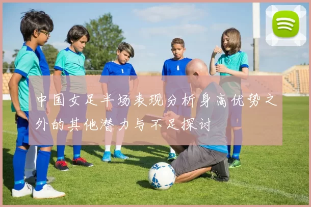 中国女足半场表现分析身高优势之外的其他潜力与不足探讨