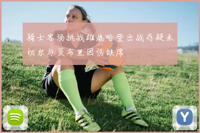骑士客场挑战雄鹿哈登出战存疑米切尔与莫布里因伤缺席