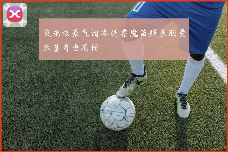 莫老板豪气请客送票魔笛赠亲朋曼朱基奇也有份