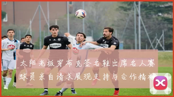 太阳老板穿布克签名鞋出席名人赛球员亲自请求展现支持与合作精神