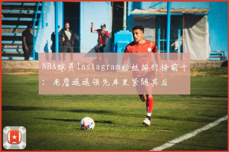NBA球员Instagram粉丝排行榜前十：老詹遥遥领先库里紧随其后