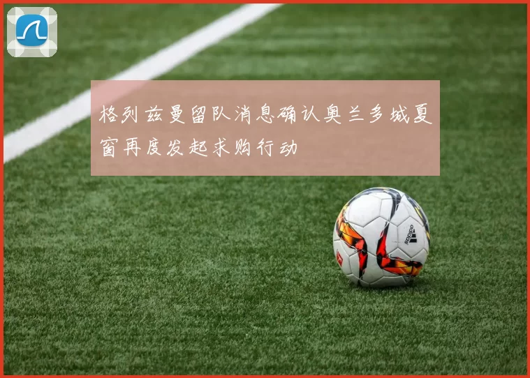 格列兹曼留队消息确认奥兰多城夏窗再度发起求购行动