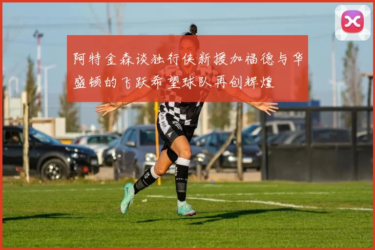 阿特金森谈独行侠新援加福德与华盛顿的飞跃希望球队再创辉煌