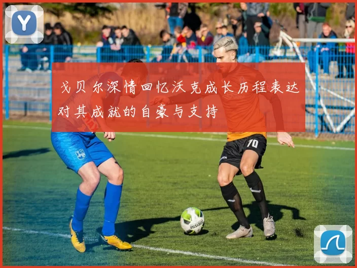 戈贝尔深情回忆沃克成长历程表达对其成就的自豪与支持
